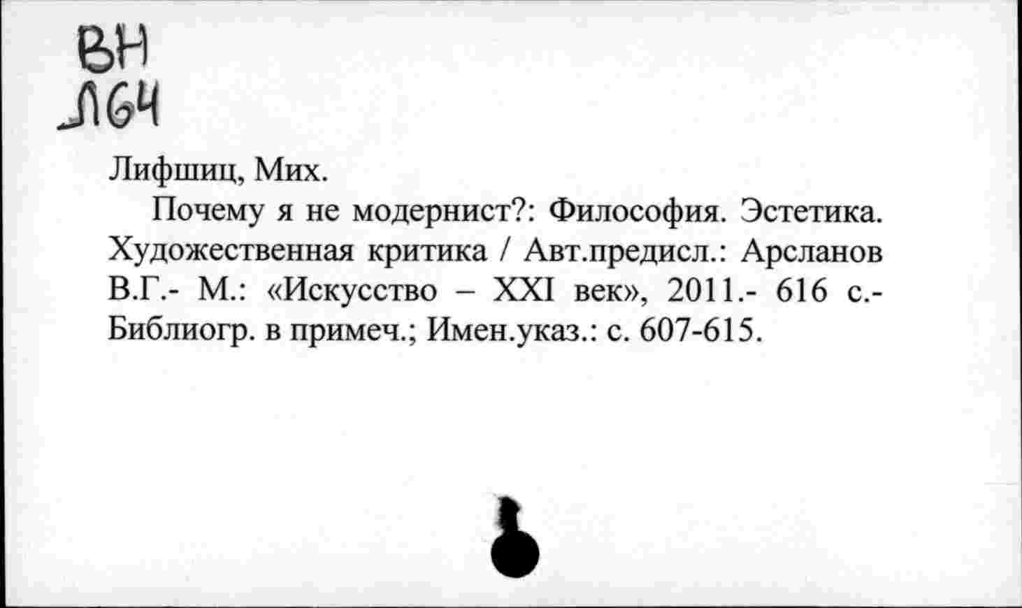 ﻿вн
Л 64
Лифшиц, Мих.
Почему я не модернист?: Философия. Эстетика. Художественная критика / Авт.предисл.: Арсланов В.Г.- М.: «Искусство - XXI век», 2011,- 616 с.-Библиогр. в примеч.; Имен.указ.: с. 607-615.